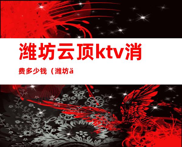 潍坊云顶ktv消费多少钱(潍坊云顶ktv消费多少钱一天)
