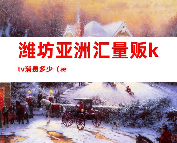 潍坊亚洲汇量贩ktv消费多少（潍坊亚洲汇量贩ktv消费多少一天）