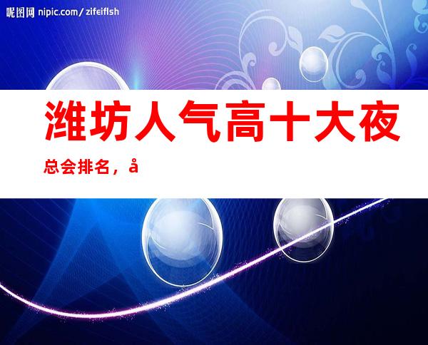 潍坊人气高十大夜总会排名，很好的潍坊夜总会消费价格