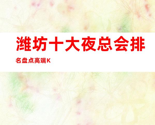 潍坊十大夜总会排名.盘点高端KTV会所消费情况 – 潍坊奎文商务KTV