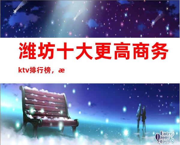 潍坊十大更高商务ktv排行榜，潍坊必玩的夜总会消费多少？