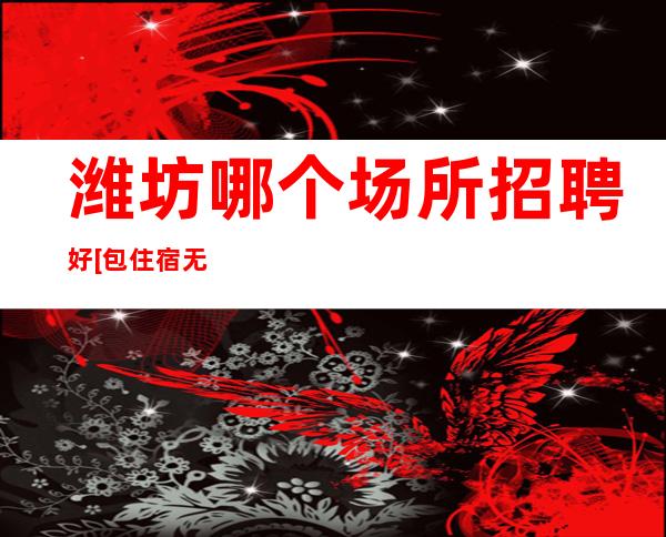 潍坊哪个场所招聘好[包住宿无任务]