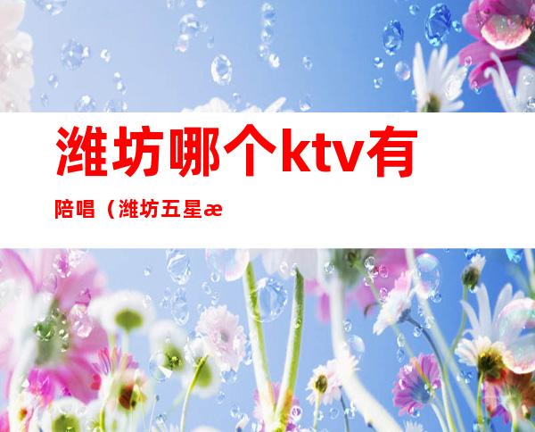 潍坊哪个ktv有陪唱(潍坊五星派对KTV有陪唱的吗)