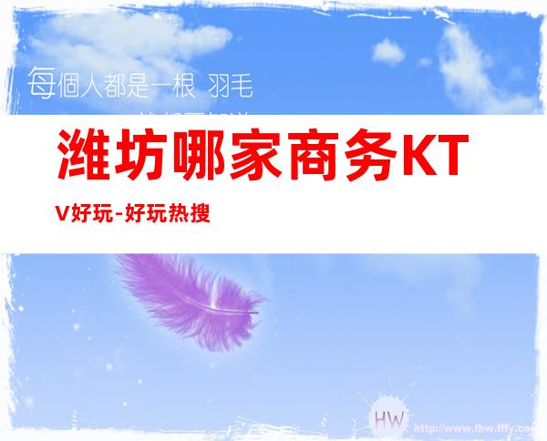 潍坊哪家商务KTV好玩-好玩热搜的夜总会 – 潍坊综合保税区商务KTV