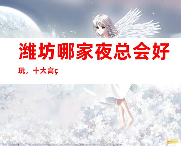 潍坊哪家夜总会好玩，十大高端KTV会所消费排名