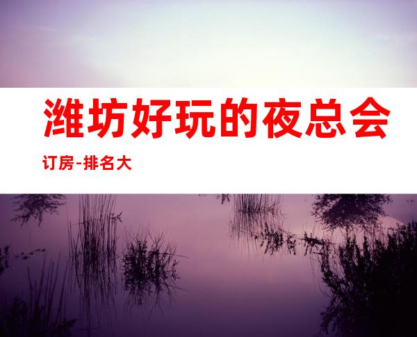 潍坊好玩的夜总会订房-排名大全攻略 – 潍坊综合保税区商务KTV