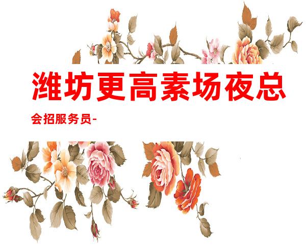 潍坊更高素场夜总会招服务员-高档夜总会KTV客户多金