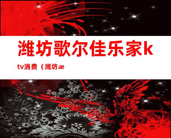 潍坊歌尔佳乐家ktv消费(潍坊昌乐ktv)