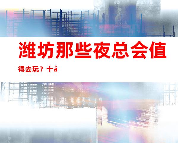 潍坊那些夜总会值得去玩？十大夜总会排行榜等你点开