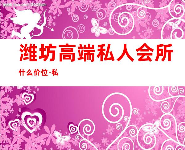 潍坊高端私人会所什么价位-私人会所怎么收费标准