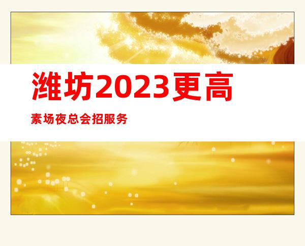 潍坊2023更高素场夜总会招服务员-实力暖心让你安心赚