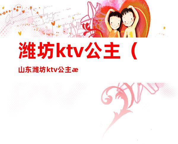 潍坊ktv公主(山东潍坊ktv公主怎么收费)