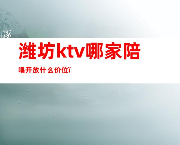 潍坊ktv哪家陪唱开放什么价位(潍坊哪里ktv玩的开放)