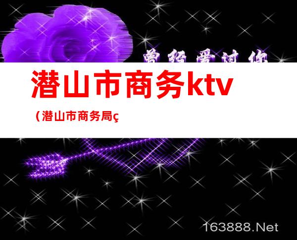 潜山市商务ktv(潜山市商务局电话)