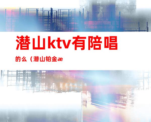 潜山ktv有陪唱的么(潜山铂金汉宫ktv)