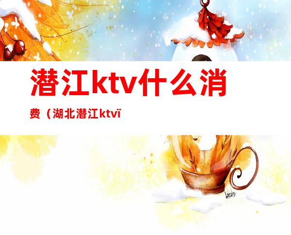 潜江ktv什么消费(湖北潜江ktv)