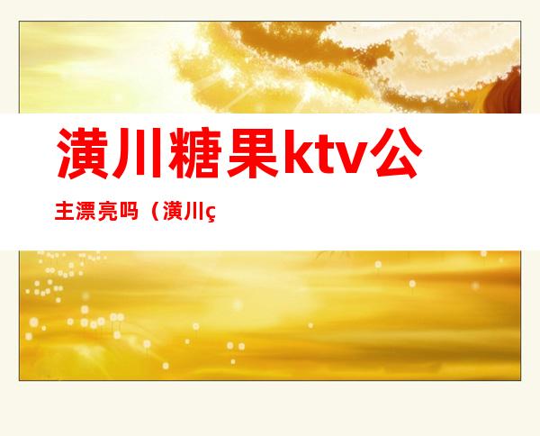 潢川糖果ktv公主漂亮吗(潢川糖果ktv电话号码)