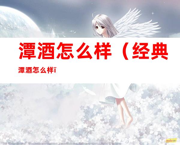 潭酒怎么样(经典潭酒怎么样)