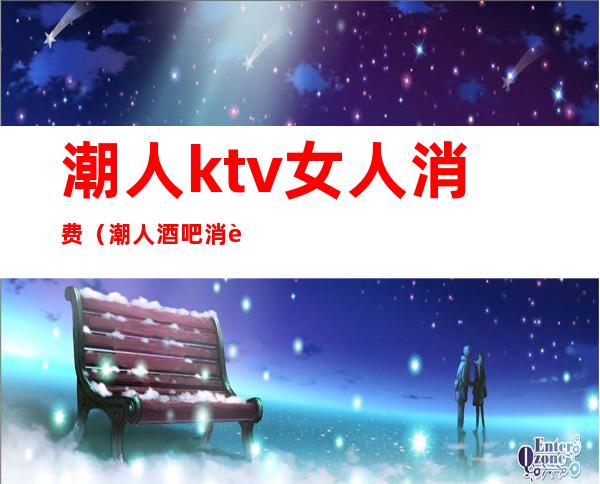 潮人ktv女人消费(潮人酒吧消费)
