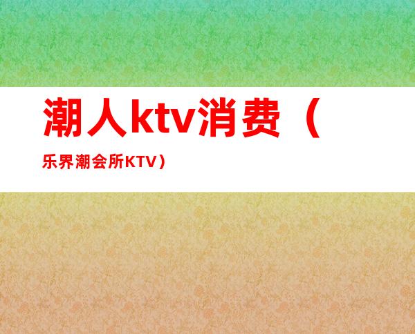 潮人ktv消费（乐界潮会所KTV）