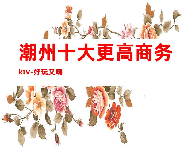 潮州十大更高商务ktv-好玩又嗨的不想走的那种