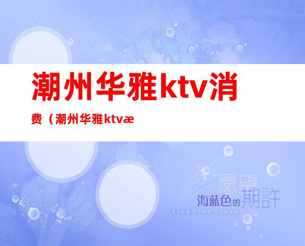 潮州华雅ktv消费(潮州华雅ktv消费高吗)