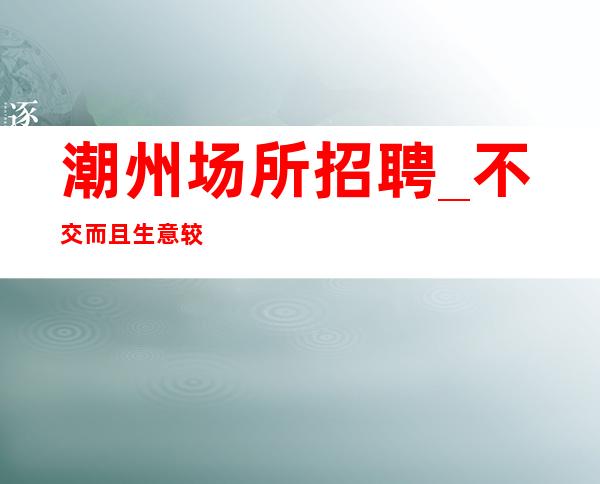 潮州场所招聘_不交而且生意较好
