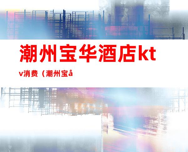 潮州宝华酒店ktv消费(潮州宝华酒店ktv消费多少)