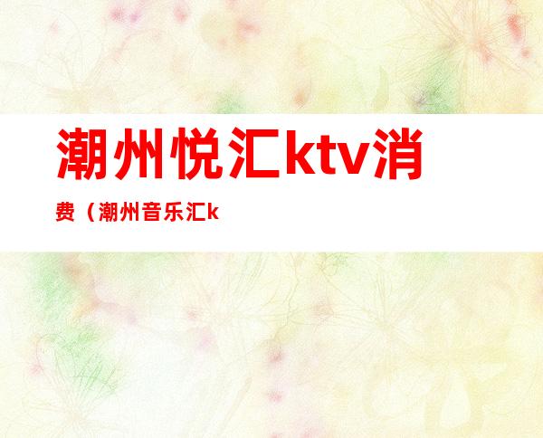 潮州悦汇ktv消费(潮州音乐汇ktv)