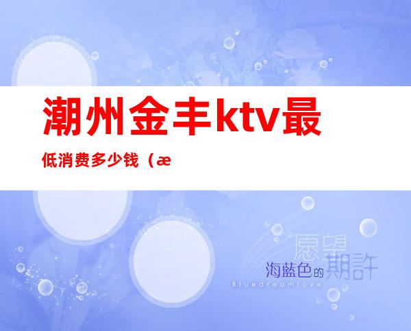 潮州金丰ktv最低消费多少钱(潮州金丰ktv价格)