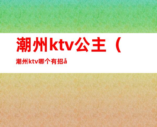 潮州ktv公主（潮州ktv哪个有招公主）