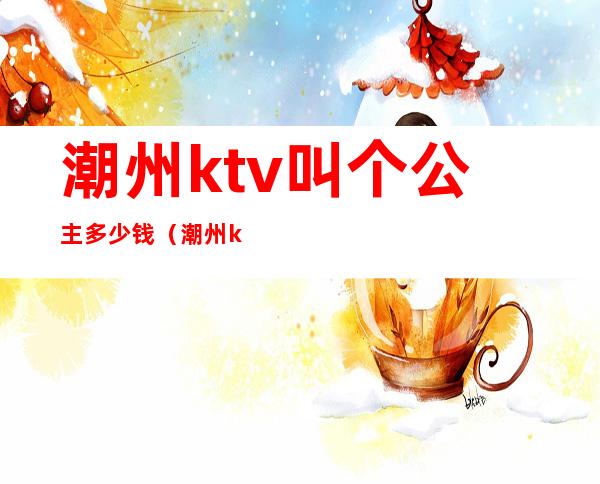 潮州ktv叫个公主多少钱(潮州ktv叫个公主多少钱一晚)