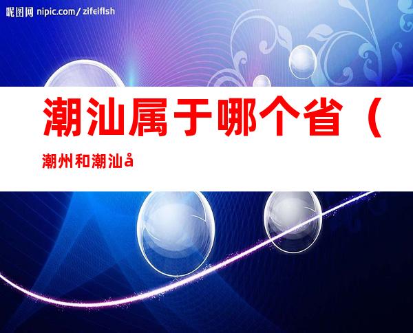 潮汕属于哪个省(潮州和潮汕属于哪个省)