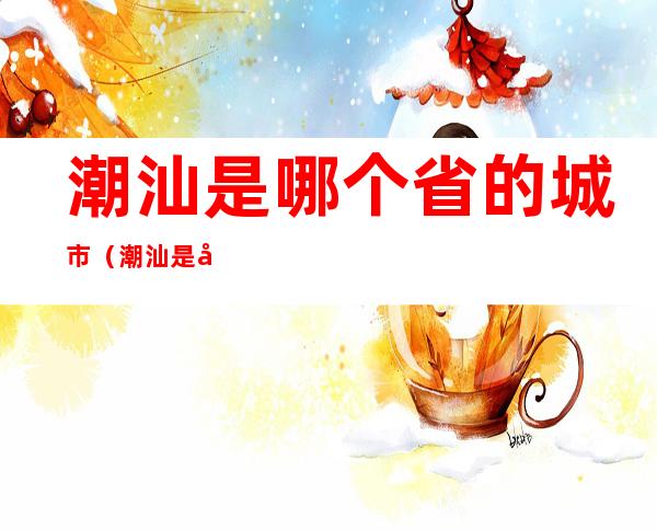 潮汕是哪个省的城市(潮汕是哪个省的城市 新闻)