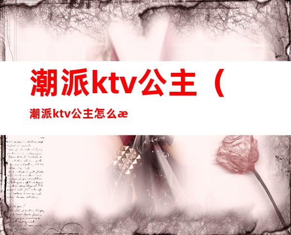 潮派ktv公主(潮派ktv公主怎么样)