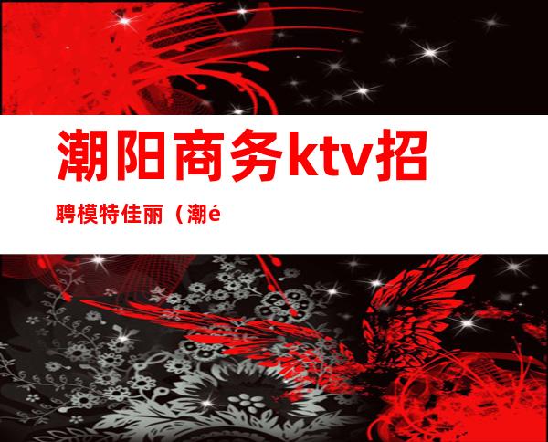潮阳商务ktv招聘模特佳丽(潮阳豪门ktv)