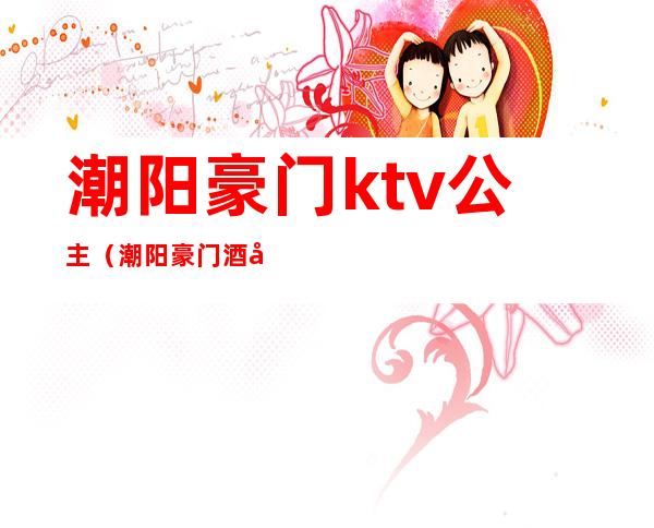 潮阳豪门ktv公主(潮阳豪门酒吧)