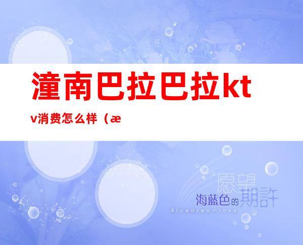 潼南巴拉巴拉ktv消费怎么样(潼南区ktv哪家最好)