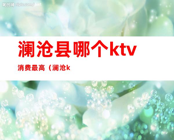 澜沧县哪个ktv消费最高(澜沧ktv价格表)