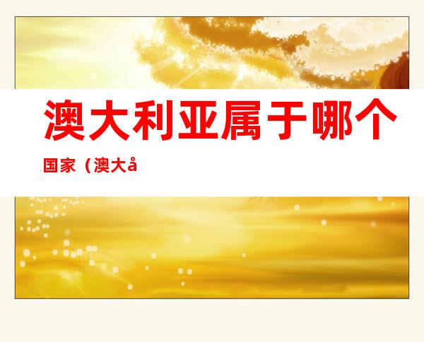 澳大利亚属于哪个国家(澳大利亚属于哪个国家的殖民地)