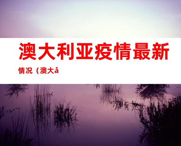 澳大利亚疫情最新情况（澳大利亚疫情最新情况怎么样）
