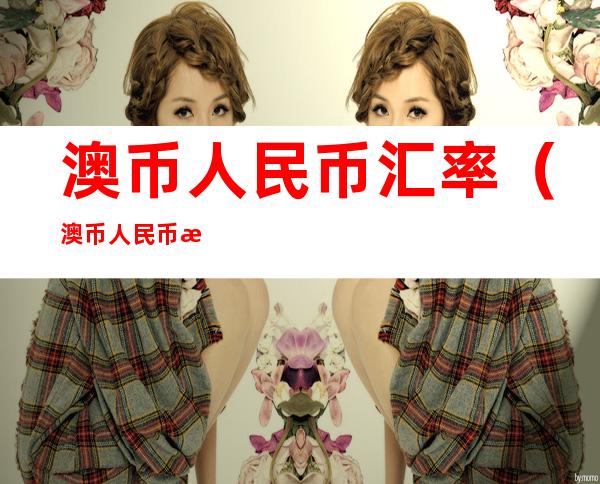 澳币人民币汇率(澳币人民币汇率走势预测)