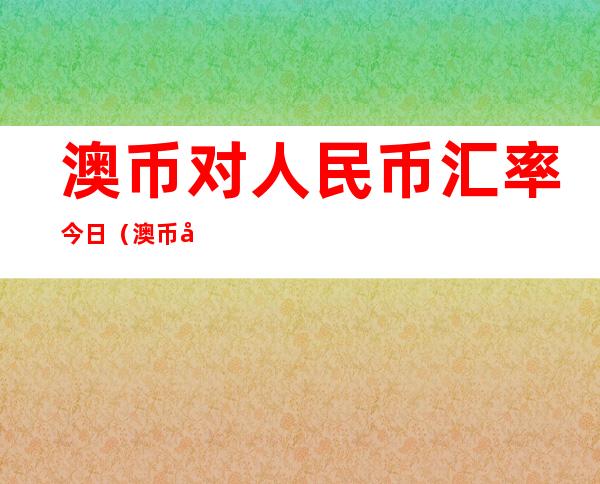 澳币对人民币汇率今日(澳币对人民币汇率今日实时行情)