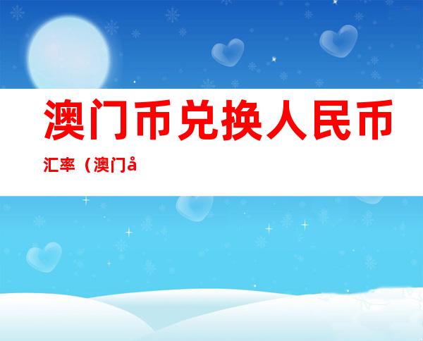 澳门币兑换人民币汇率(澳门币兑换人民币汇率历史最低)