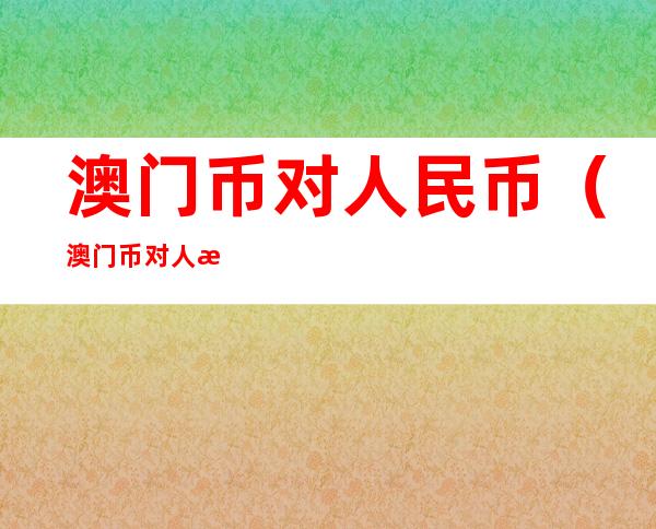 澳门币对人民币(澳门币对人民币汇率今日价格)