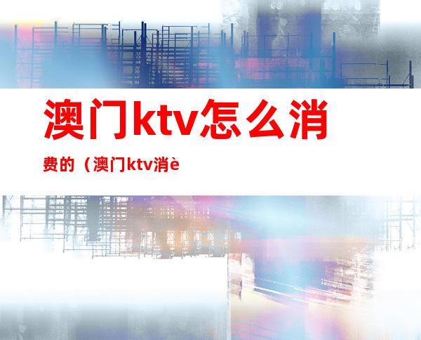 澳门ktv怎么消费的(澳门ktv消费一般多少)