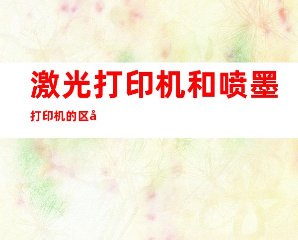 激光打印机和喷墨打印机的区别（彩色激光打印机和喷墨打印机的区别）