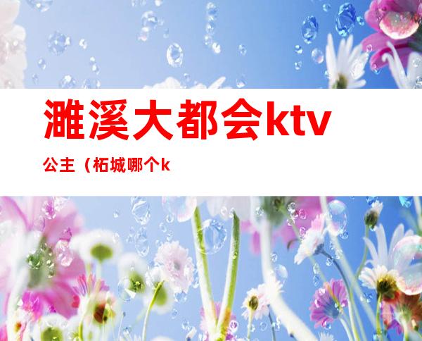 濉溪大都会ktv公主(柘城哪个ktv公主好)