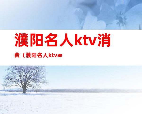 濮阳名人ktv消费(濮阳名人ktv消费怎么样)