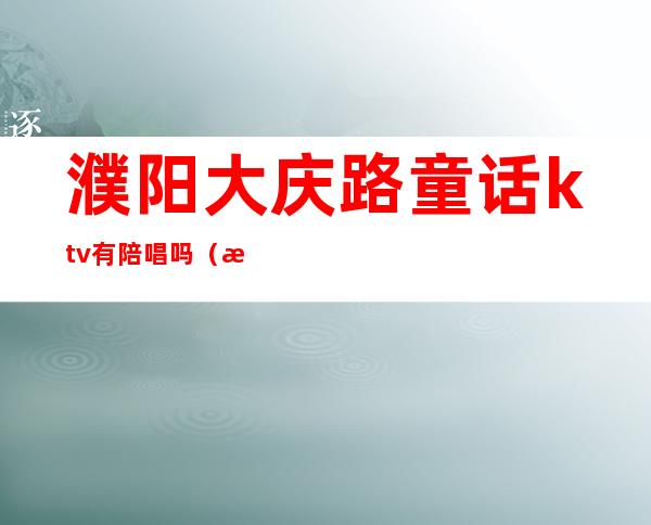 濮阳大庆路童话ktv有陪唱吗?（濮阳ktv陪唱价格）